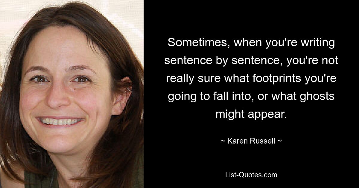 Sometimes, when you're writing sentence by sentence, you're not really sure what footprints you're going to fall into, or what ghosts might appear. — © Karen Russell