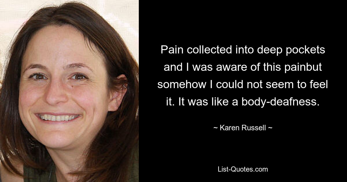 Pain collected into deep pockets and I was aware of this painbut somehow I could not seem to feel it. It was like a body-deafness. — © Karen Russell