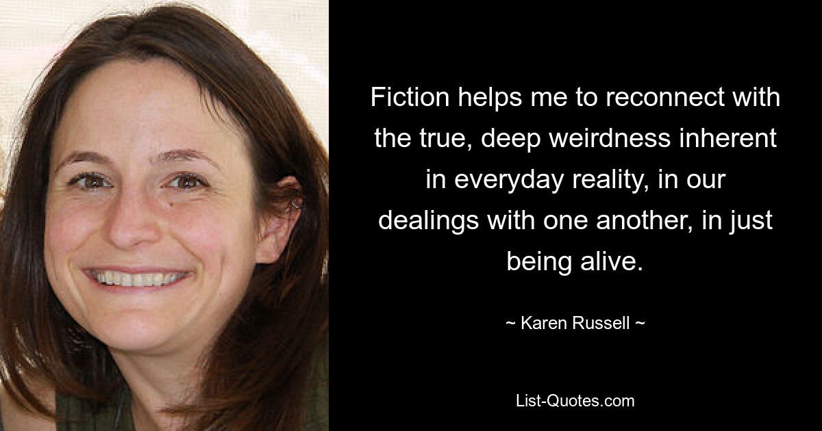 Fiction helps me to reconnect with the true, deep weirdness inherent in everyday reality, in our dealings with one another, in just being alive. — © Karen Russell