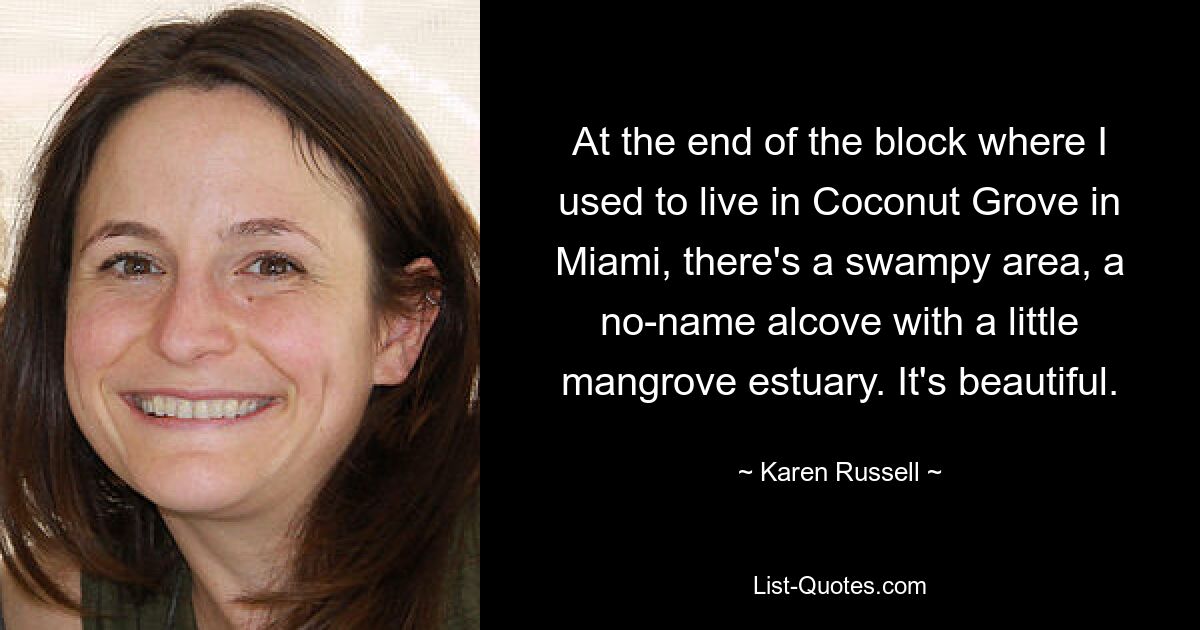 At the end of the block where I used to live in Coconut Grove in Miami, there's a swampy area, a no-name alcove with a little mangrove estuary. It's beautiful. — © Karen Russell