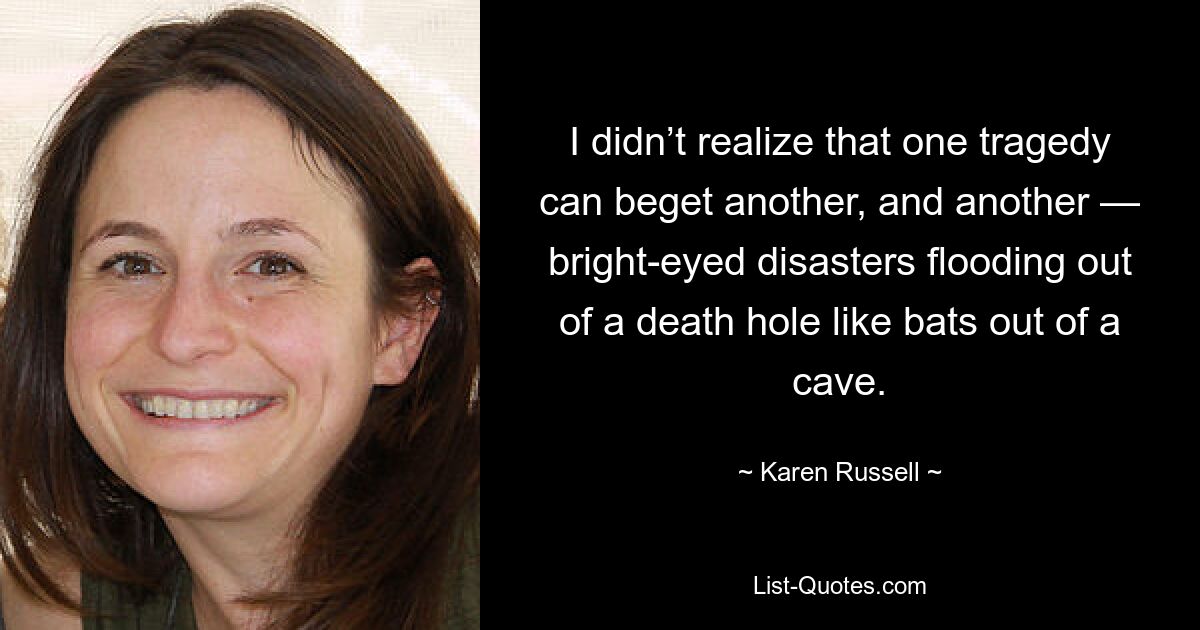 I didn’t realize that one tragedy can beget another, and another — bright-eyed disasters flooding out of a death hole like bats out of a cave. — © Karen Russell