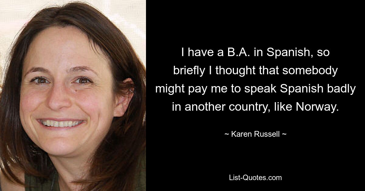 I have a B.A. in Spanish, so briefly I thought that somebody might pay me to speak Spanish badly in another country, like Norway. — © Karen Russell