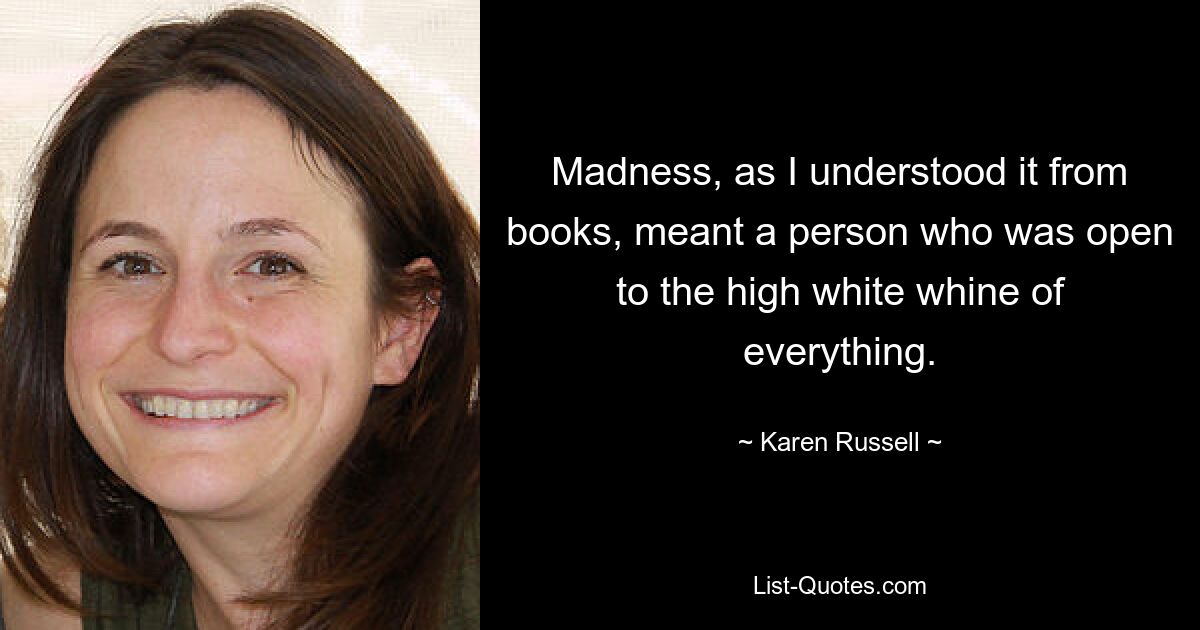 Madness, as I understood it from books, meant a person who was open to the high white whine of everything. — © Karen Russell