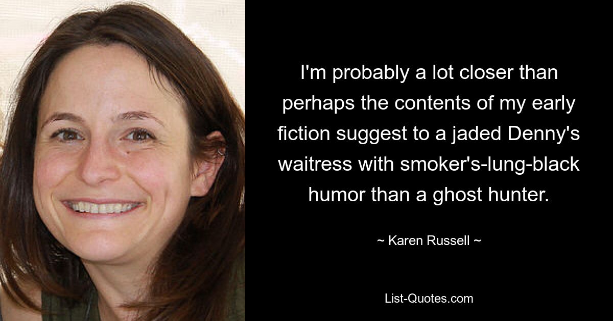 I'm probably a lot closer than perhaps the contents of my early fiction suggest to a jaded Denny's waitress with smoker's-lung-black humor than a ghost hunter. — © Karen Russell