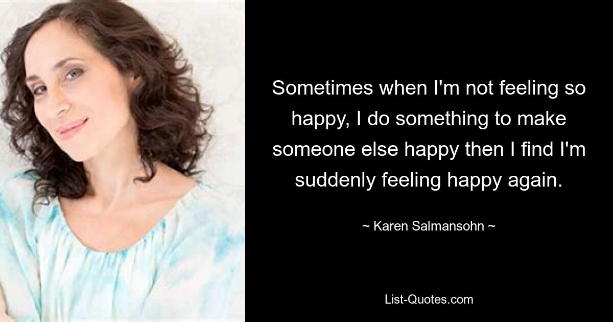 Sometimes when I'm not feeling so happy, I do something to make someone else happy then I find I'm suddenly feeling happy again. — © Karen Salmansohn