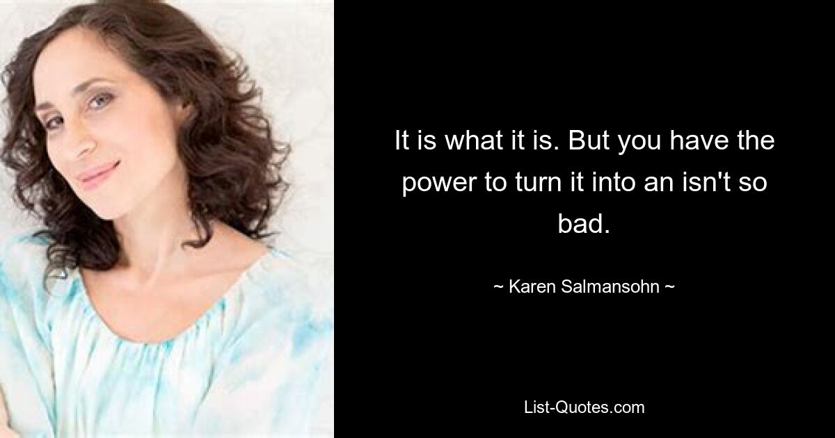 It is what it is. But you have the power to turn it into an isn't so bad. — © Karen Salmansohn