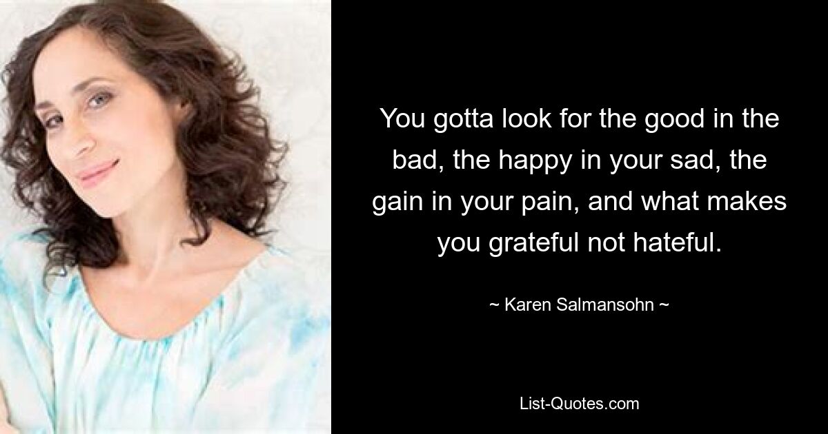 You gotta look for the good in the bad, the happy in your sad, the gain in your pain, and what makes you grateful not hateful. — © Karen Salmansohn