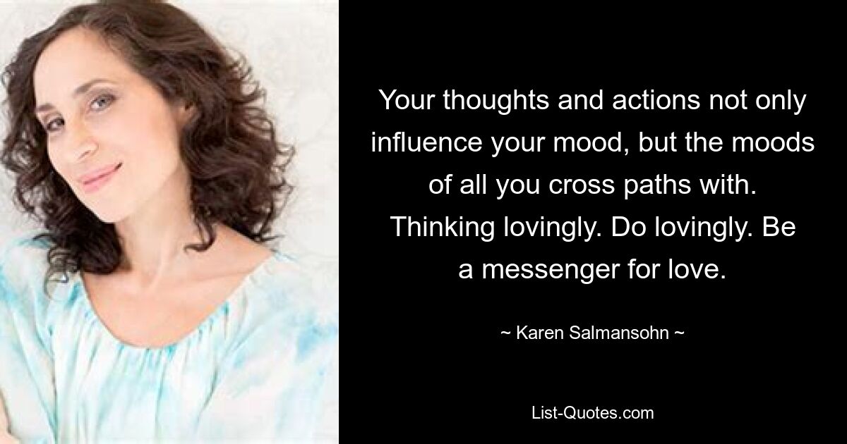 Your thoughts and actions not only influence your mood, but the moods of all you cross paths with. Thinking lovingly. Do lovingly. Be a messenger for love. — © Karen Salmansohn