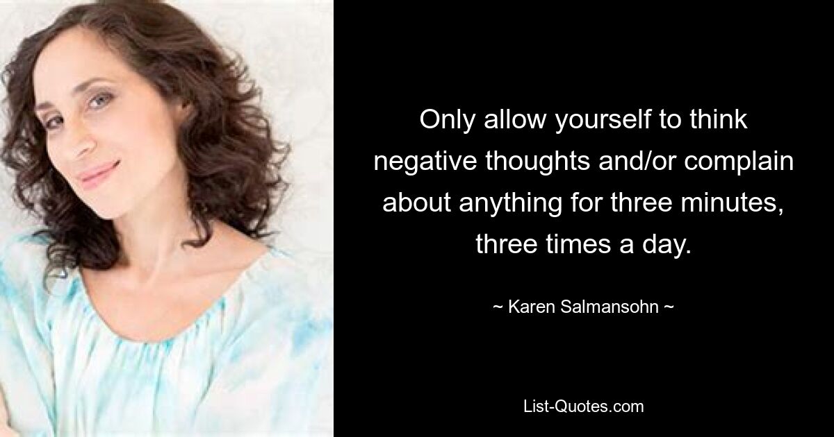 Only allow yourself to think negative thoughts and/or complain about anything for three minutes, three times a day. — © Karen Salmansohn