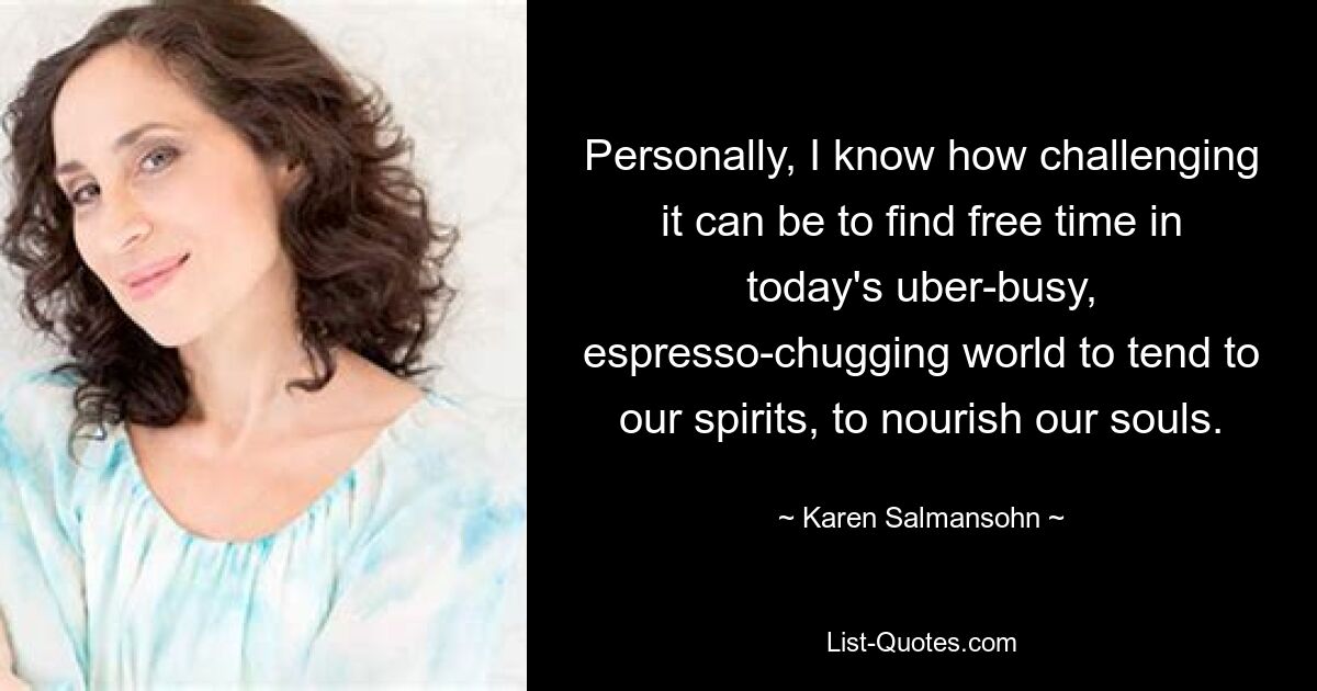 Personally, I know how challenging it can be to find free time in today's uber-busy, espresso-chugging world to tend to our spirits, to nourish our souls. — © Karen Salmansohn