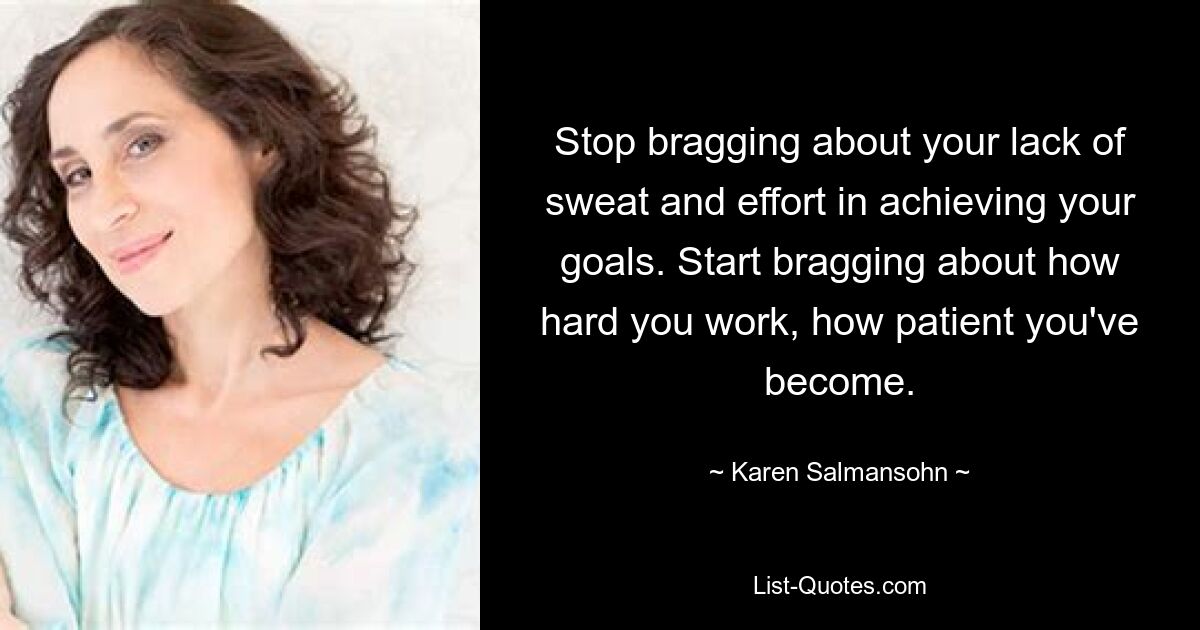 Stop bragging about your lack of sweat and effort in achieving your goals. Start bragging about how hard you work, how patient you've become. — © Karen Salmansohn