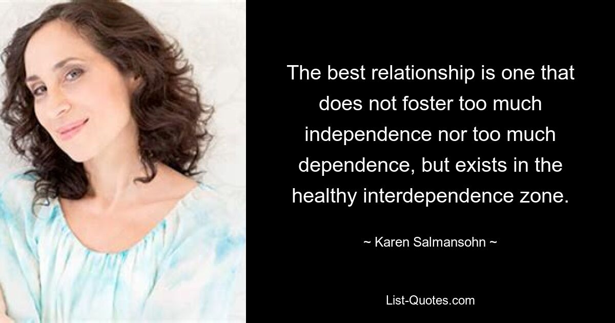 The best relationship is one that does not foster too much independence nor too much dependence, but exists in the healthy interdependence zone. — © Karen Salmansohn