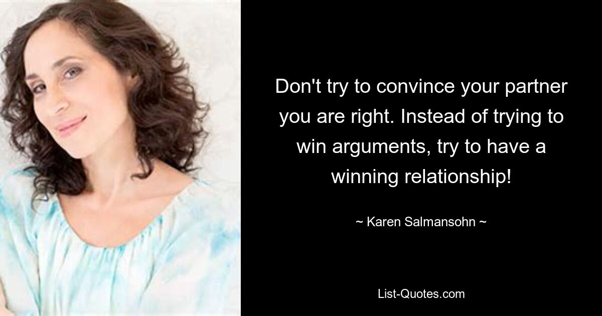 Don't try to convince your partner you are right. Instead of trying to win arguments, try to have a winning relationship! — © Karen Salmansohn