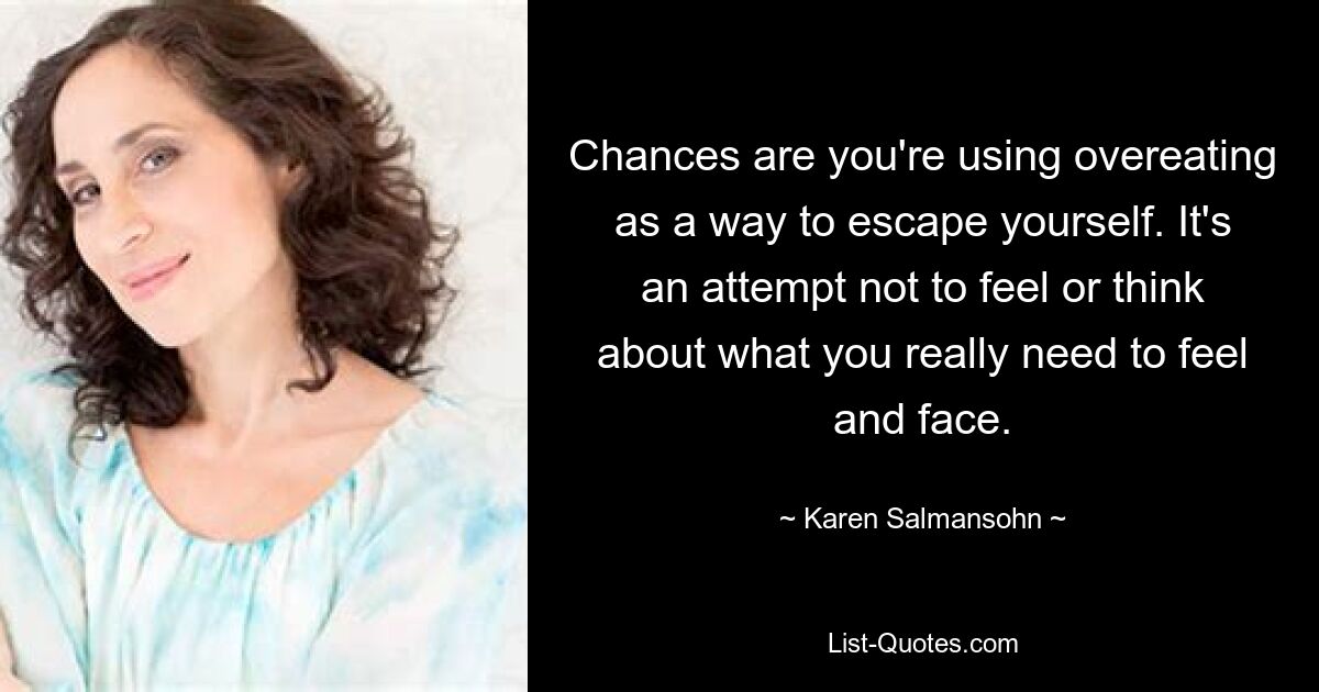 Chances are you're using overeating as a way to escape yourself. It's an attempt not to feel or think about what you really need to feel and face. — © Karen Salmansohn