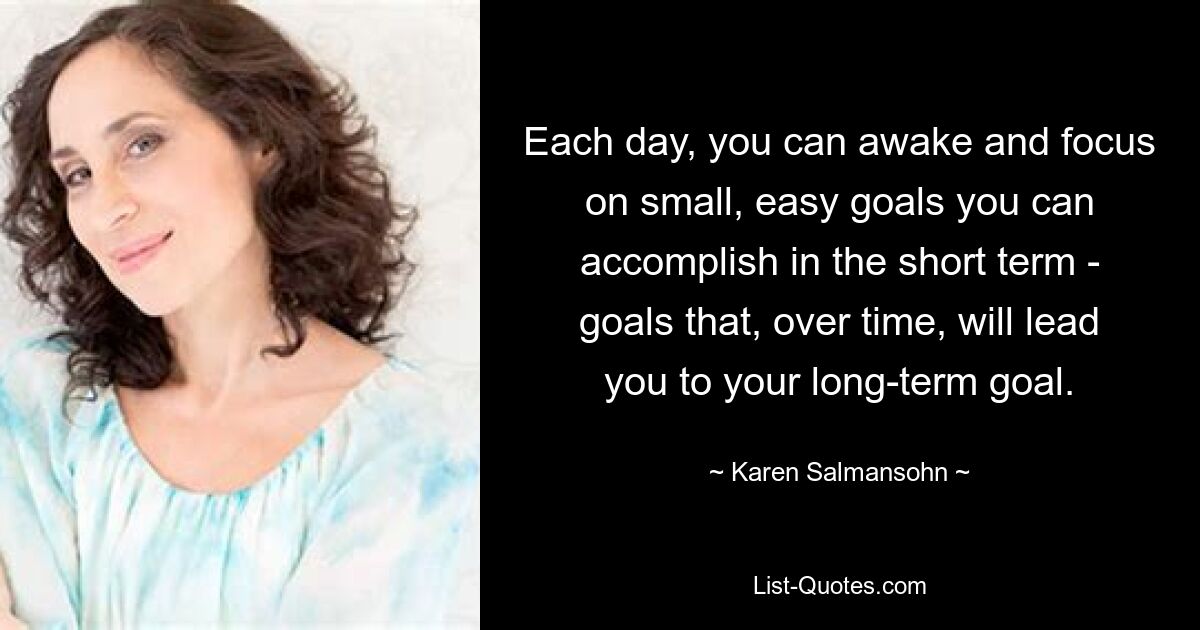 Each day, you can awake and focus on small, easy goals you can accomplish in the short term - goals that, over time, will lead you to your long-term goal. — © Karen Salmansohn