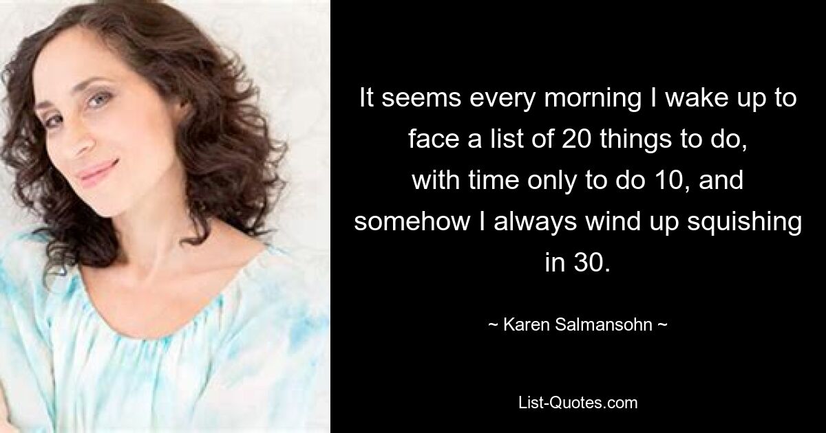 It seems every morning I wake up to face a list of 20 things to do, with time only to do 10, and somehow I always wind up squishing in 30. — © Karen Salmansohn