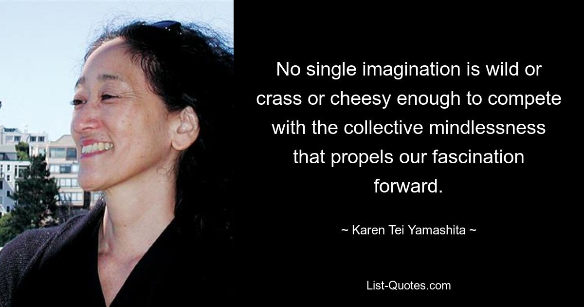 No single imagination is wild or crass or cheesy enough to compete with the collective mindlessness that propels our fascination forward. — © Karen Tei Yamashita