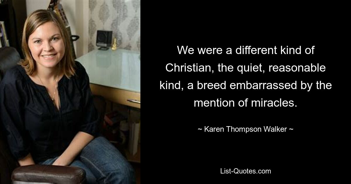 We were a different kind of Christian, the quiet, reasonable kind, a breed embarrassed by the mention of miracles. — © Karen Thompson Walker