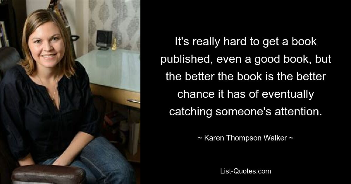 It's really hard to get a book published, even a good book, but the better the book is the better chance it has of eventually catching someone's attention. — © Karen Thompson Walker