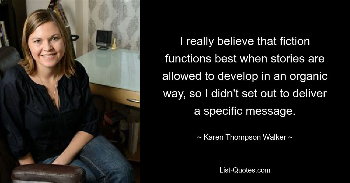 I really believe that fiction functions best when stories are allowed to develop in an organic way, so I didn't set out to deliver a specific message. — © Karen Thompson Walker