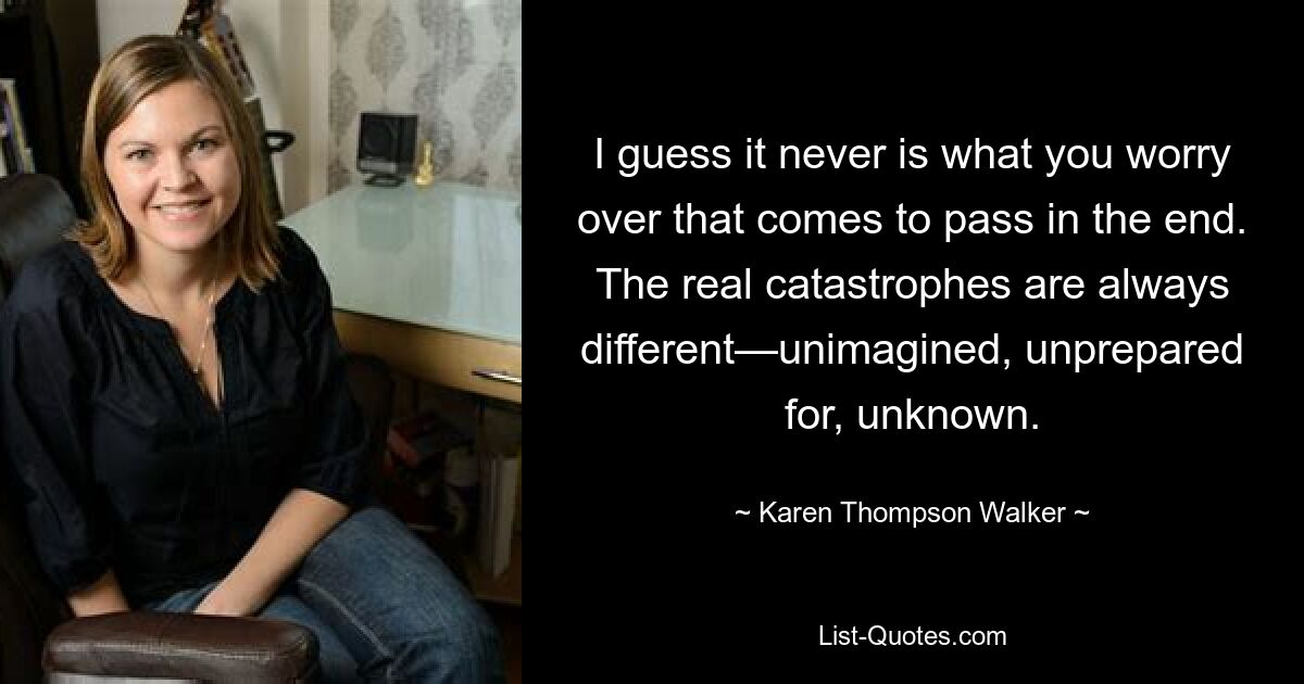 I guess it never is what you worry over that comes to pass in the end. The real catastrophes are always different—unimagined, unprepared for, unknown. — © Karen Thompson Walker