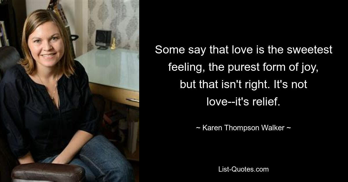 Some say that love is the sweetest feeling, the purest form of joy, but that isn't right. It's not love--it's relief. — © Karen Thompson Walker