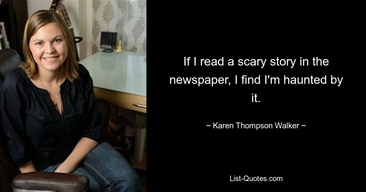 If I read a scary story in the newspaper, I find I'm haunted by it. — © Karen Thompson Walker