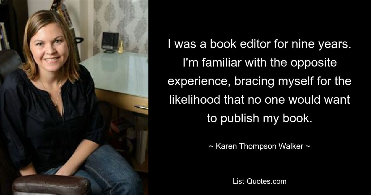 I was a book editor for nine years. I'm familiar with the opposite experience, bracing myself for the likelihood that no one would want to publish my book. — © Karen Thompson Walker