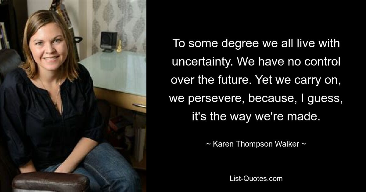 To some degree we all live with uncertainty. We have no control over the future. Yet we carry on, we persevere, because, I guess, it's the way we're made. — © Karen Thompson Walker