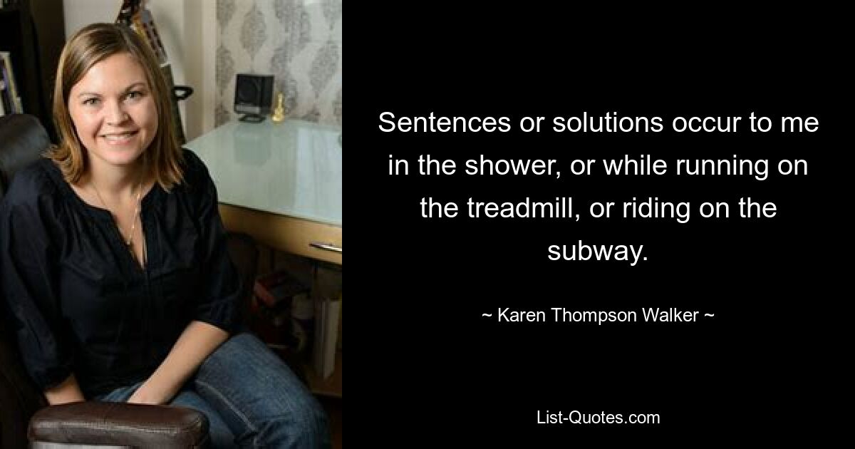 Sentences or solutions occur to me in the shower, or while running on the treadmill, or riding on the subway. — © Karen Thompson Walker