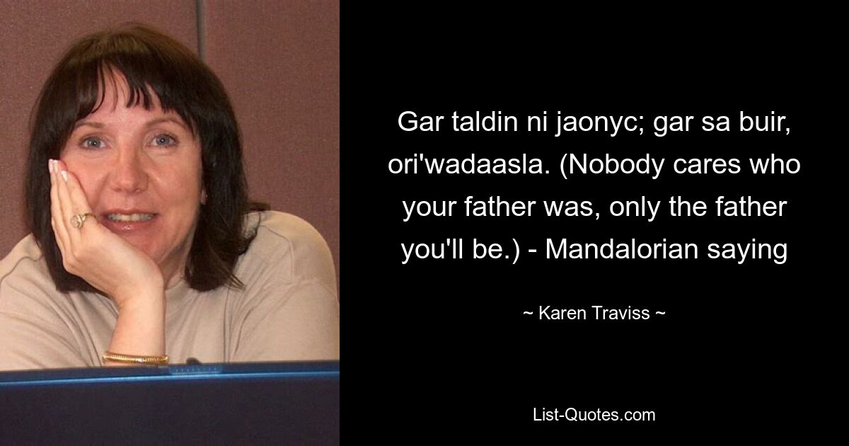 Gar taldin ni jaonyc; gar sa buir, ori'wadaasla. (Nobody cares who your father was, only the father you'll be.) - Mandalorian saying — © Karen Traviss