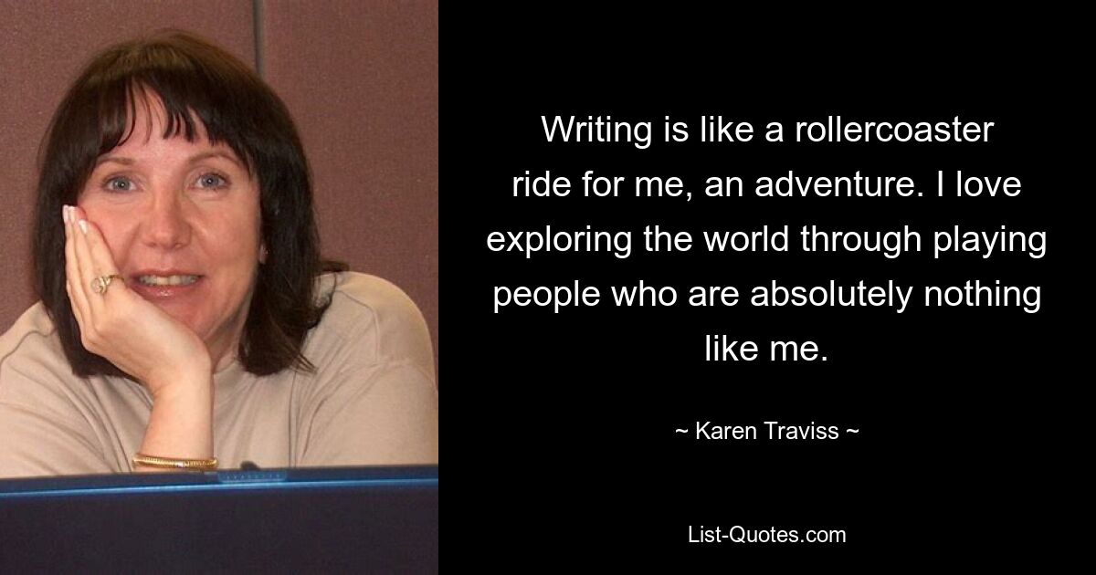 Writing is like a rollercoaster ride for me, an adventure. I love exploring the world through playing people who are absolutely nothing like me. — © Karen Traviss