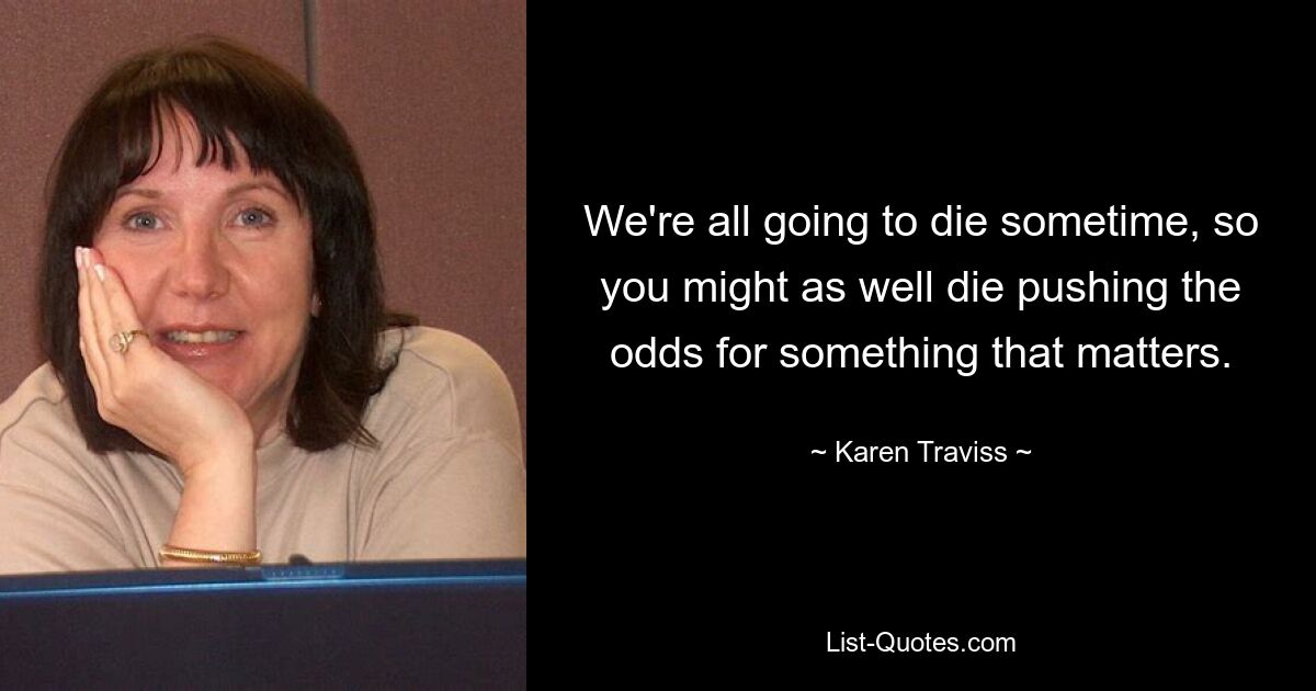 We're all going to die sometime, so you might as well die pushing the odds for something that matters. — © Karen Traviss