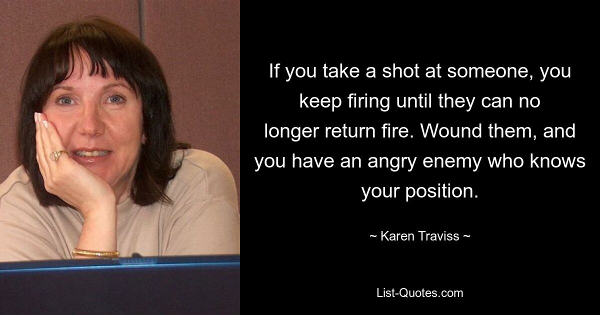 If you take a shot at someone, you keep firing until they can no longer return fire. Wound them, and you have an angry enemy who knows your position. — © Karen Traviss