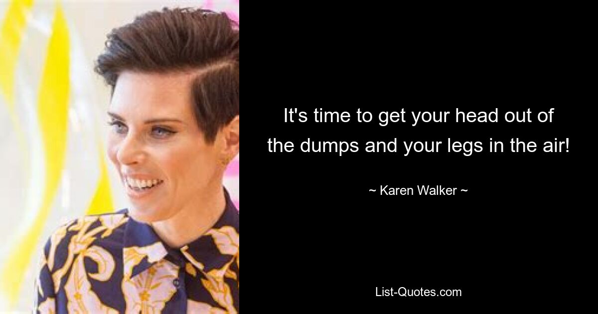 It's time to get your head out of the dumps and your legs in the air! — © Karen Walker