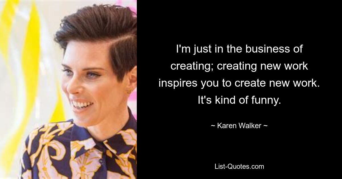 I'm just in the business of creating; creating new work inspires you to create new work. It's kind of funny. — © Karen Walker