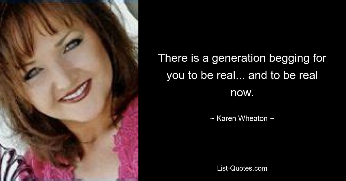 There is a generation begging for you to be real... and to be real now. — © Karen Wheaton