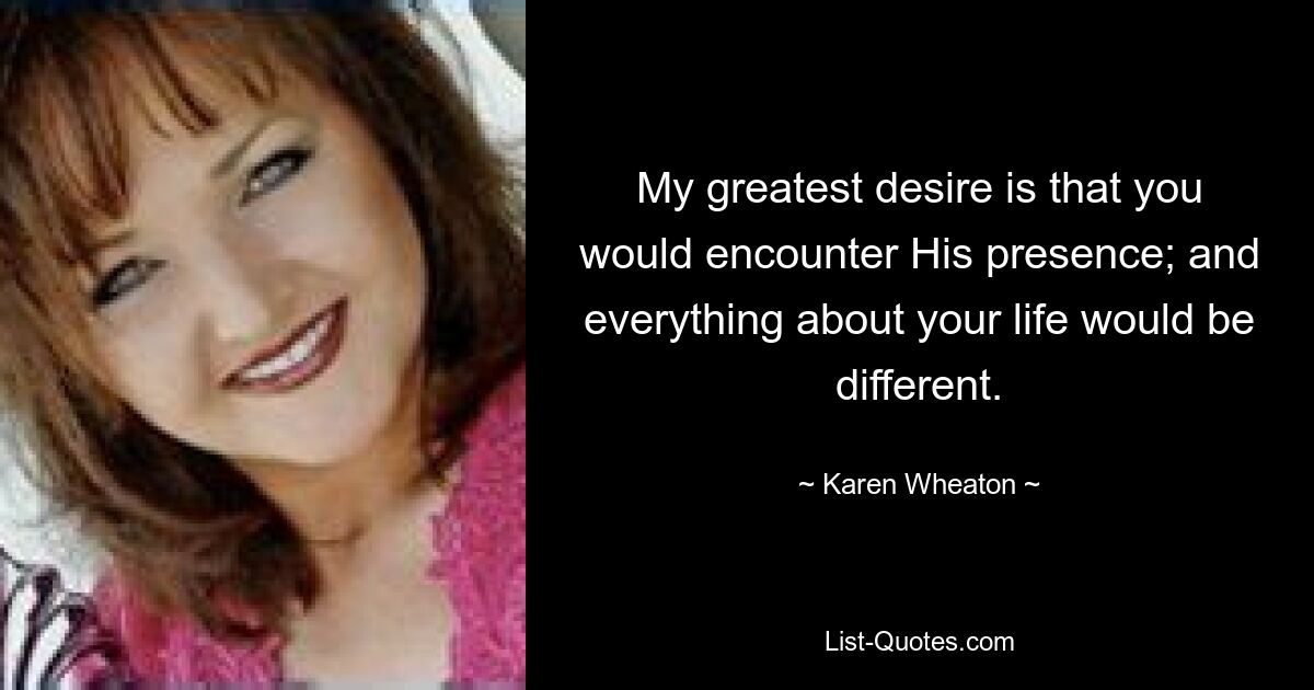 My greatest desire is that you would encounter His presence; and everything about your life would be different. — © Karen Wheaton