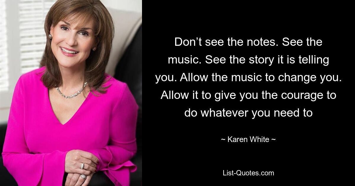 Don’t see the notes. See the music. See the story it is telling you. Allow the music to change you. Allow it to give you the courage to do whatever you need to — © Karen White