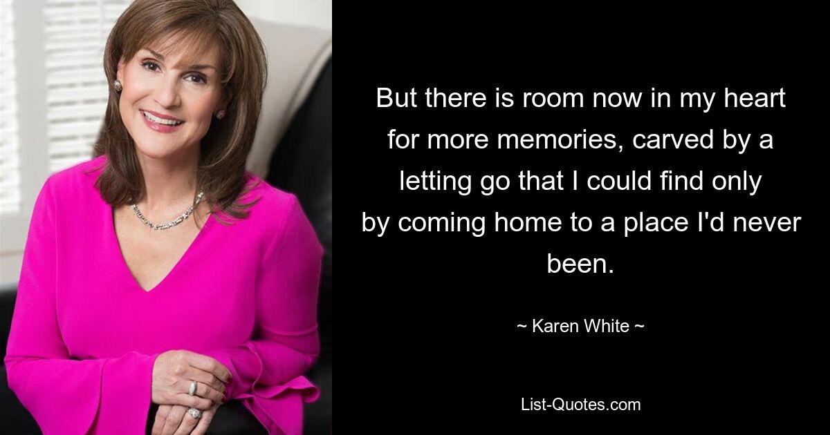 But there is room now in my heart for more memories, carved by a letting go that I could find only by coming home to a place I'd never been. — © Karen White