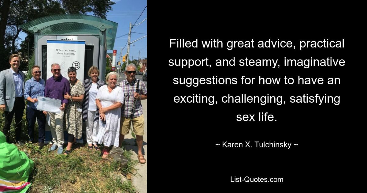 Filled with great advice, practical support, and steamy, imaginative suggestions for how to have an exciting, challenging, satisfying sex life. — © Karen X. Tulchinsky