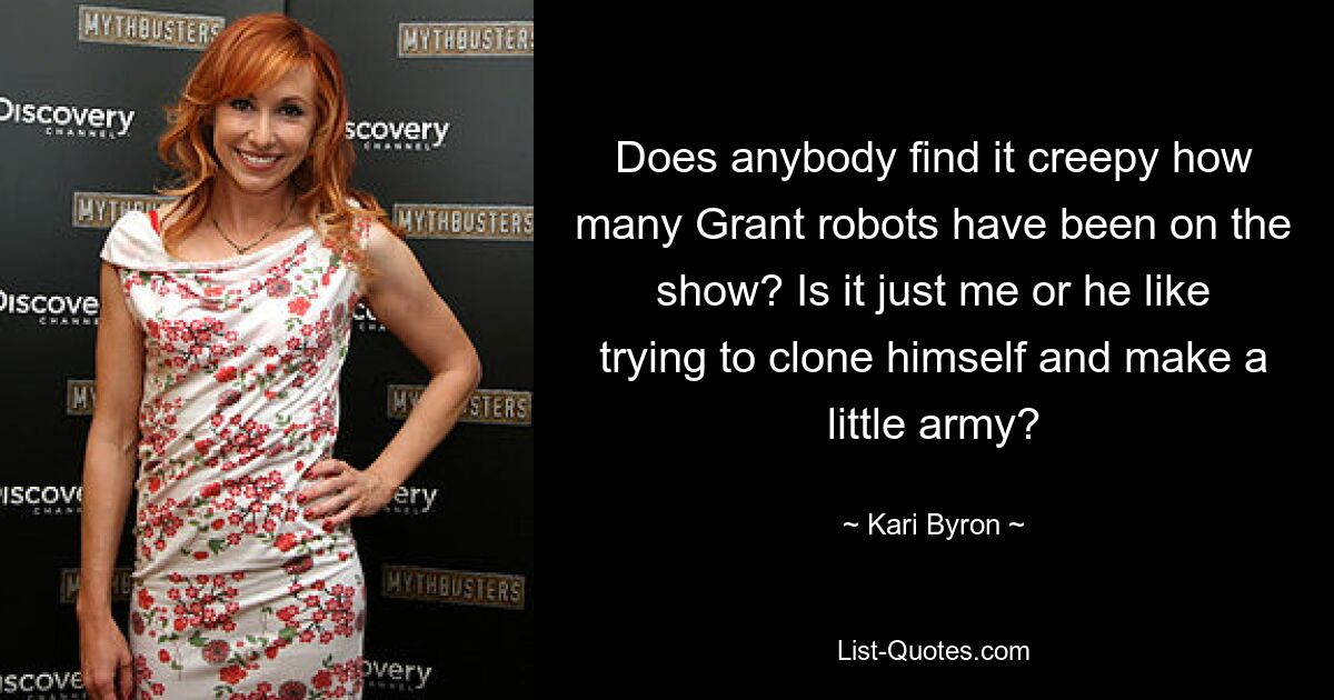 Does anybody find it creepy how many Grant robots have been on the show? Is it just me or he like trying to clone himself and make a little army? — © Kari Byron