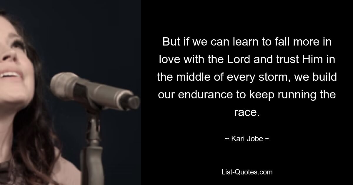 But if we can learn to fall more in love with the Lord and trust Him in the middle of every storm, we build our endurance to keep running the race. — © Kari Jobe