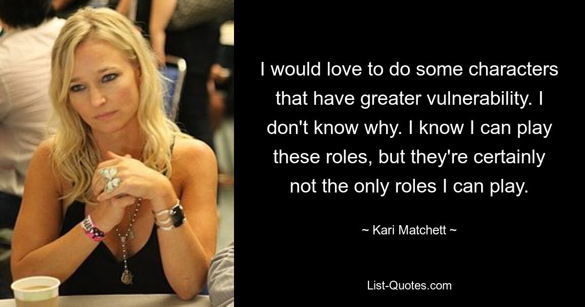 I would love to do some characters that have greater vulnerability. I don't know why. I know I can play these roles, but they're certainly not the only roles I can play. — © Kari Matchett