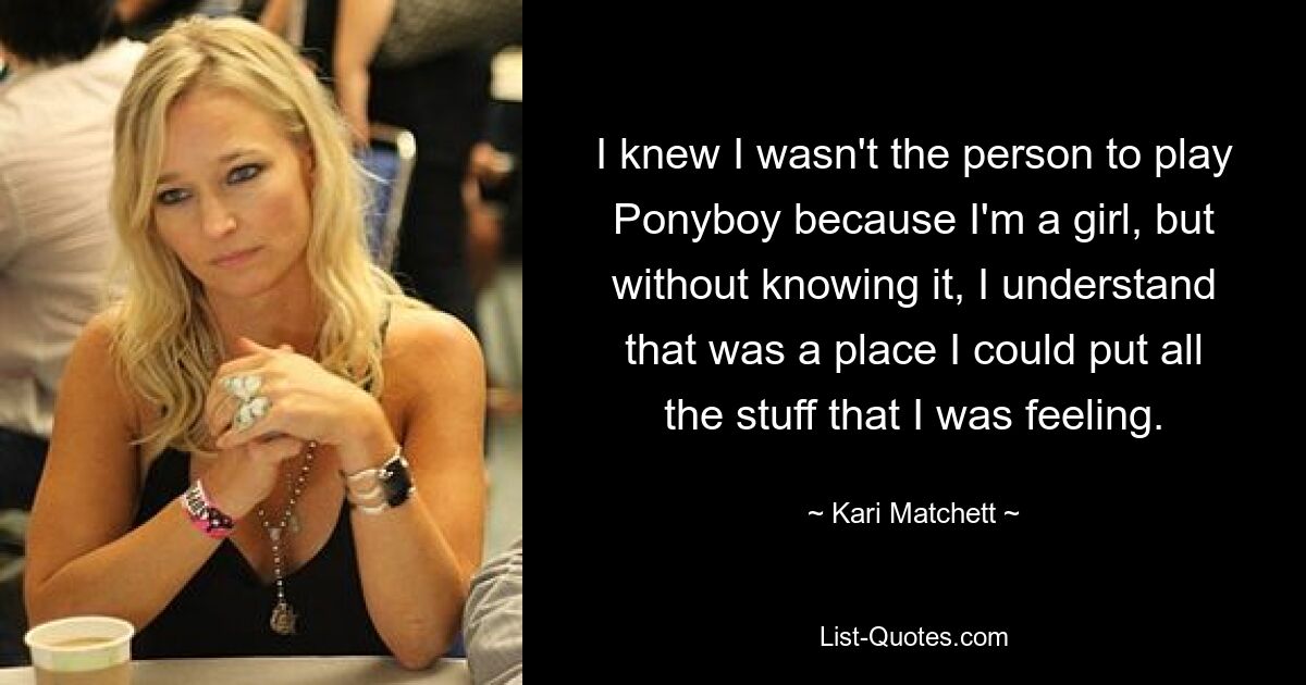 I knew I wasn't the person to play Ponyboy because I'm a girl, but without knowing it, I understand that was a place I could put all the stuff that I was feeling. — © Kari Matchett