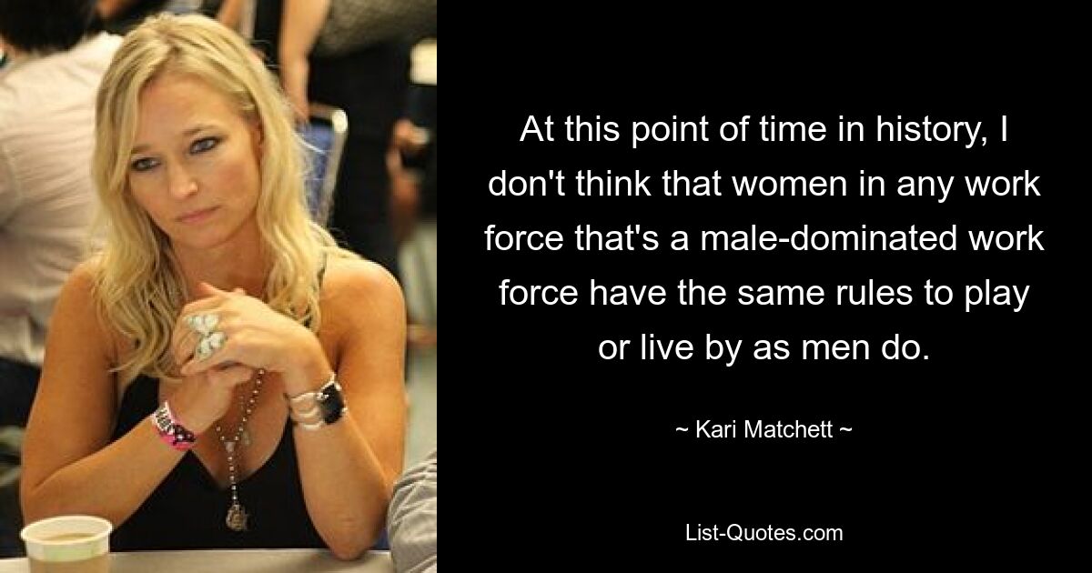 At this point of time in history, I don't think that women in any work force that's a male-dominated work force have the same rules to play or live by as men do. — © Kari Matchett