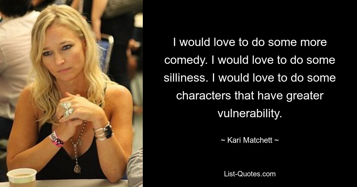 I would love to do some more comedy. I would love to do some silliness. I would love to do some characters that have greater vulnerability. — © Kari Matchett