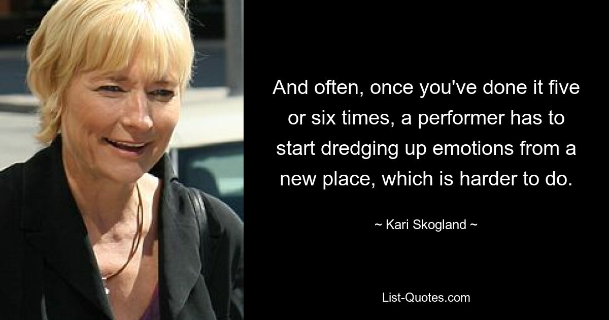 And often, once you've done it five or six times, a performer has to start dredging up emotions from a new place, which is harder to do. — © Kari Skogland