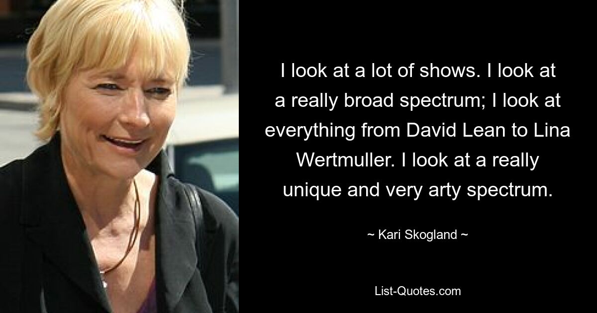 I look at a lot of shows. I look at a really broad spectrum; I look at everything from David Lean to Lina Wertmuller. I look at a really unique and very arty spectrum. — © Kari Skogland