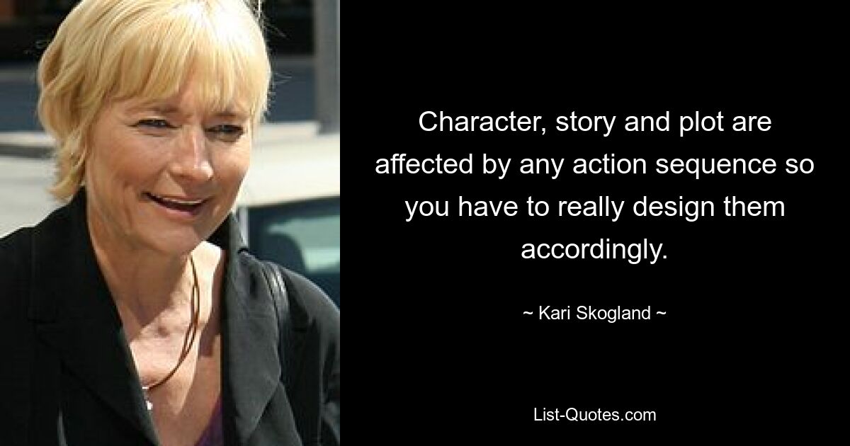 Character, story and plot are affected by any action sequence so you have to really design them accordingly. — © Kari Skogland